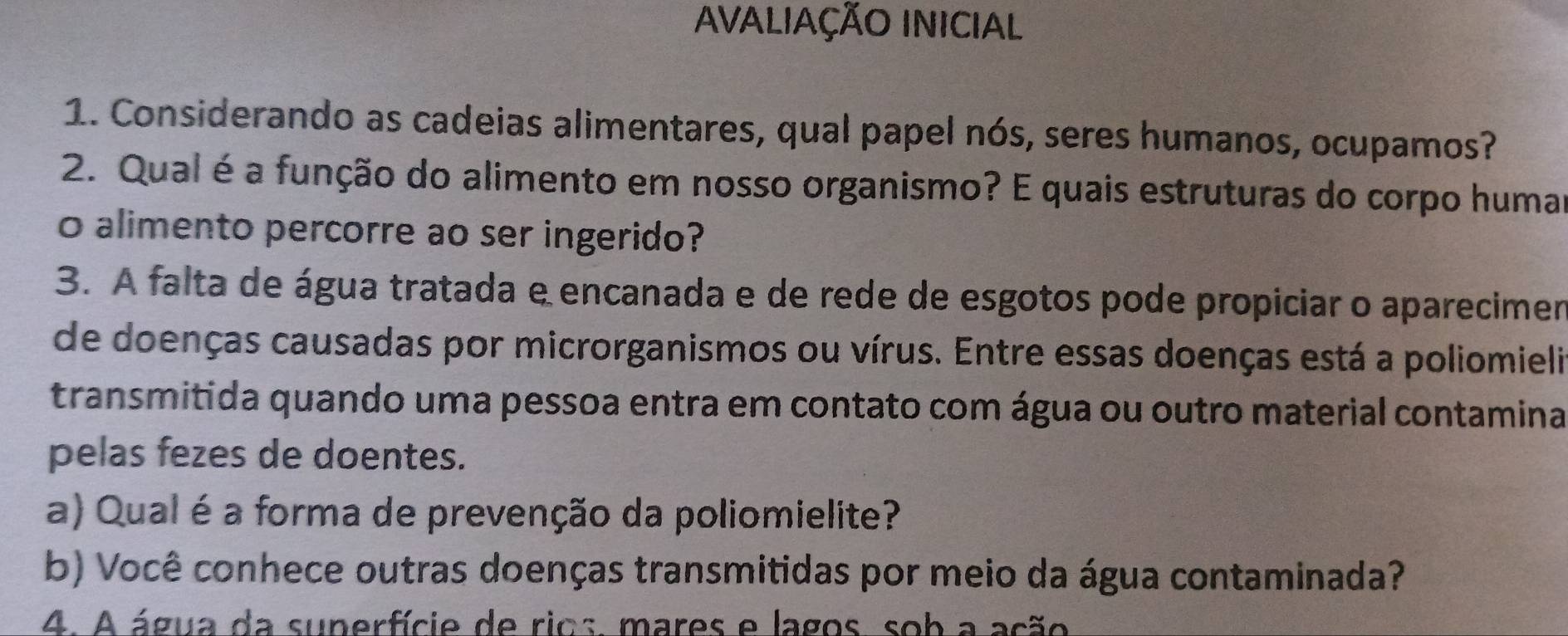 AVALIAÇÃO INICIAL 
1. Considerando as cadeias alimentares, qual papel nós, seres humanos, ocupamos? 
2. Qual é a função do alimento em nosso organismo? E quais estruturas do corpo humar 
o alimento percorre ao ser ingerido? 
3. A falta de água tratada e encanada e de rede de esgotos pode propiciar o aparecimen 
de doenças causadas por microrganismos ou vírus. Entre essas doenças está a poliomieli 
transmitida quando uma pessoa entra em contato com água ou outro material contamina 
pelas fezes de doentes. 
a) Qual é a forma de prevenção da poliomielite? 
b) Você conhece outras doenças transmitidas por meio da água contaminada? 
4. A água da superfície de rios, mares e lagos, sob a ação