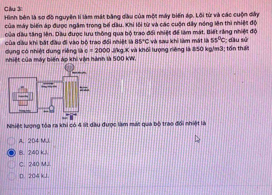 Hình bên là sơ đồ nguyên lí làm mát bằng dầu của một máy biến áp. Lõi từ và các cuộn dây
của máy biến áp được ngâm trong bế dầu. Khi lõi từ và các cuộn dây nóng lên thì nhiệt độ
của dầu tăng lên. Dầu được lưu thông qua bộ trao đổi nhiệt để làm mát. Biết rằng nhiệt độ
của dầu khi bắt đầu đi vào bộ trao đổi nhiệt là 85°C và sau khi làm mát là 55°C; dầu sử
dụng có nhiệt dung riêng là c=2000J/kg 1.K và khối lượng riêng là 850 kg/m3; tốn thất
nhiệt của máy biến áp khi vận hành là 500 kW.
Nhiệt lượng tỏa ra khi có 4 lít dầu được làm mát qua bộ trao đổi nhiệt là
A. 204 MJ.
B. 240 kJ.
C. 240 MJ.
D. 204 kJ.