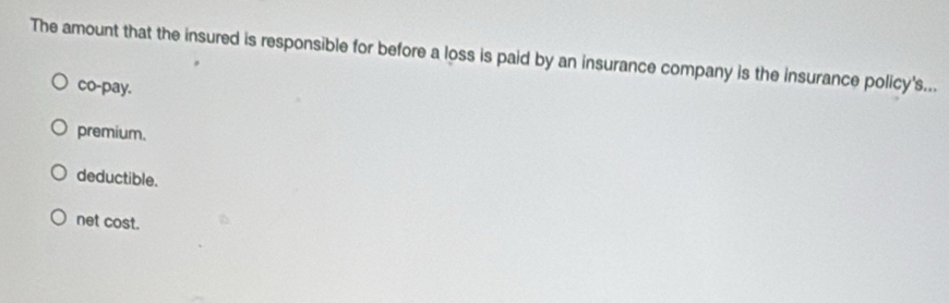 The amount that the insured is responsible for before a loss is paid by an insurance company is the insurance policy's...
co-pay.
premium.
deductible.
net cost.