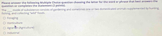 Please answer the following Multiple Choice question choosing the letter for the word or phrase that best answers the
question or completes the statement (2 points).
The_ mode of subsistence consists of gardening and sometimes one or two domesticated animals supplemented by hunting,
fishing, and collecting "wild" foods.
Foraging
Horticulture
Agrarian (Agriculture)
Industrial