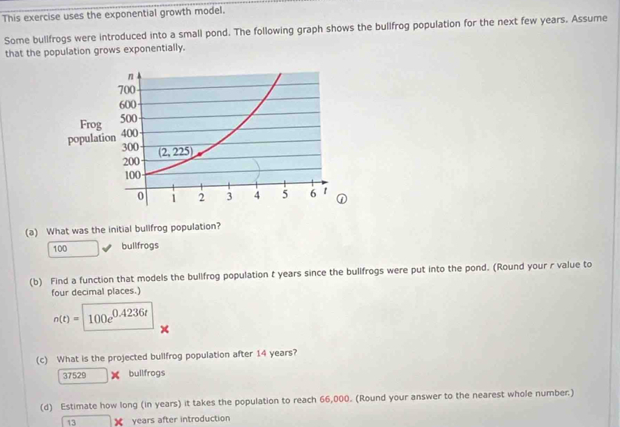 This exercise uses the exponential growth model.
Some bullfrogs were introduced into a small pond. The following graph shows the bullfrog population for the next few years. Assume
that the population grows exponentially.
(a) What was the initial bullfrog population?
100 bullfrogs
(b) Find a function that models the bullfrog population t years since the bullfrogs were put into the pond. (Round your r value to
four decimal places.)
n(t)=100e^(0.4236t)
(c) What is the projected bullfrog population after 14 years?
37529* bullfrogs
(d) Estimate how long (in years) it takes the population to reach 66,000. (Round your answer to the nearest whole number:)
13 □ X years after introduction