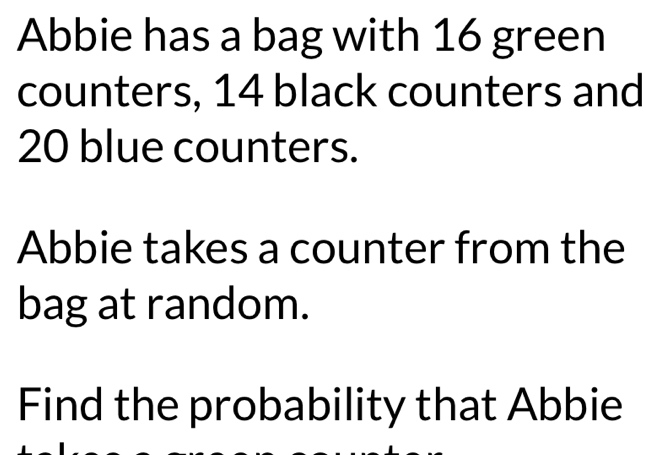 Abbie has a bag with 16 green 
counters, 14 black counters and
20 blue counters. 
Abbie takes a counter from the 
bag at random. 
Find the probability that Abbie