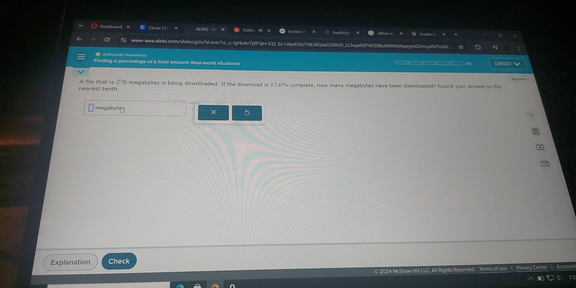 Dashboard Clever |P ALEKS - D TURN Grades ( 
loyalist.p What n 
www-awa.aleks.com/alekscgi/x/Isl.exe/1o_u-IgNsIkr7j8P3jH-IQ2_6J-U6p4GtU74E36QsaO3t0VD_LL5vya0dTWf2EBuMWIMAqwgniGOmyaRkTHidE.. 
● Arithmetic Readiness 
Finding a percentage of a total amount: Real-world situations )(]()( )( 0/5 DIEGO 
Español 
A file that is 276 megabytes is being downloaded. If the download is 12.6% complete, how many megabytes have been downloaded? Round your answer to the 
nearest tenth. 
megabytes 
× 
Explanation Check 
© 2024 McGraw Hill LLC. All Rights Reserved. Terms of Use I Privacy Center
