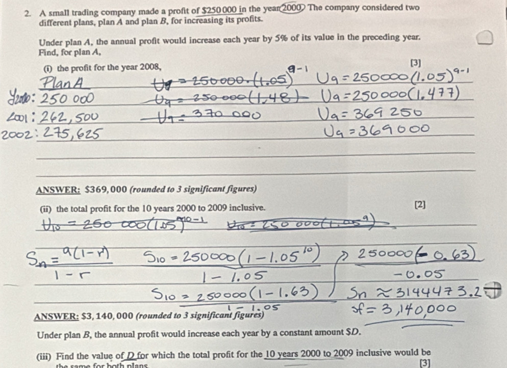 A small trading company made a profit of $250000 in the year 2000 The company considered two 
different plans, plan A and plan B, for increasing its profits. 
Under plan A, the annual profit would increase each year by 5% of its value in the preceding year. 
Find, for plan A, 
(i) the profit for the year 2008, [3] 
ANSWER: $369, 000 (rounded to 3 significant figures) 
(ii) the total profit for the 10 years 2000 to 2009 inclusive. [2] 
ANSWER: $3, 140, 000 (rounded to 3 significant figures) 
Under plan B, the annual profit would increase each year by a constant amount $D. 
(iii) Find the value of D for which the total profit for the 10 years 2000 to 2009 inclusive would be 
th e s am e for both plan . [3]