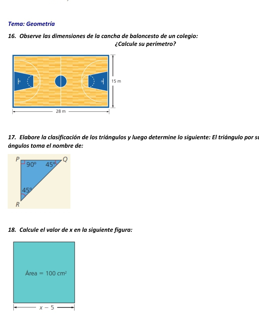 Tema: Geometría
16. Observe las dimensiones de la cancha de baloncesto de un colegio:
¿Calcule su perímetro?
17. Elabore la clasificación de los triángulos y luego determine lo siguiente: El triángulo por su
ángulos toma el nombre de:
18. Calcule el valor de x en la siguiente figura: