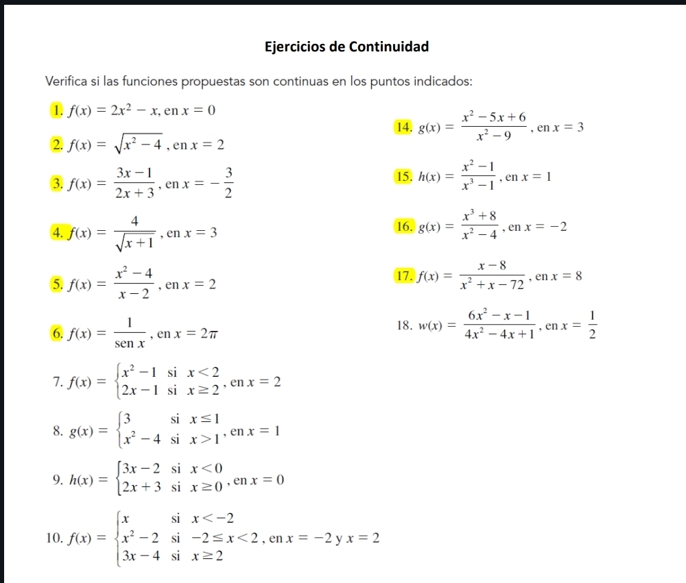 Ejercicios de Continuidad
Verifica si las funciones propuestas son continuas en los puntos indicados:
① f(x)=2x^2-x,enx=0
14. g(x)= (x^2-5x+6)/x^2-9 ,enx=3
2 f(x)=sqrt(x^2-4),enx=2
3. f(x)= (3x-1)/2x+3 ,enx=- 3/2  15. h(x)= (x^2-1)/x^3-1 ,enx=1
4. f(x)= 4/sqrt(x+1) ,enx=3 16. g(x)= (x^3+8)/x^2-4 ,enx=-2
5 f(x)= (x^2-4)/x-2 ,enx=2
17. f(x)= (x-8)/x^2+x-72 ,enx=8
6. f(x)= 1/sen x ,enx=2π
18. w(x)= (6x^2-x-1)/4x^2-4x+1 ,enx= 1/2 
7. f(x)=beginarrayl x^2-1six<2 2x-1six≥ 2endarray. ,enx=2
8. g(x)=beginarrayl 3six≤ 1 x^2-4six>1endarray. ,enx=1
9. h(x)=beginarrayl 3x-2six<0 2x+3six≥ 0endarray. ,enx=0
10. f(x)=beginarrayl xsix <2,enx=-2yx=2 3x-4six≥ 2endarray.