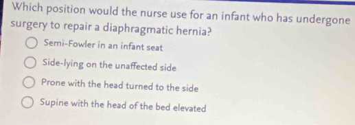 Which position would the nurse use for an infant who has undergone
surgery to repair a diaphragmatic hernia?
Semi-Fowler in an infant seat
Side-lying on the unaffected side
Prone with the head turned to the side
Supine with the head of the bed elevated