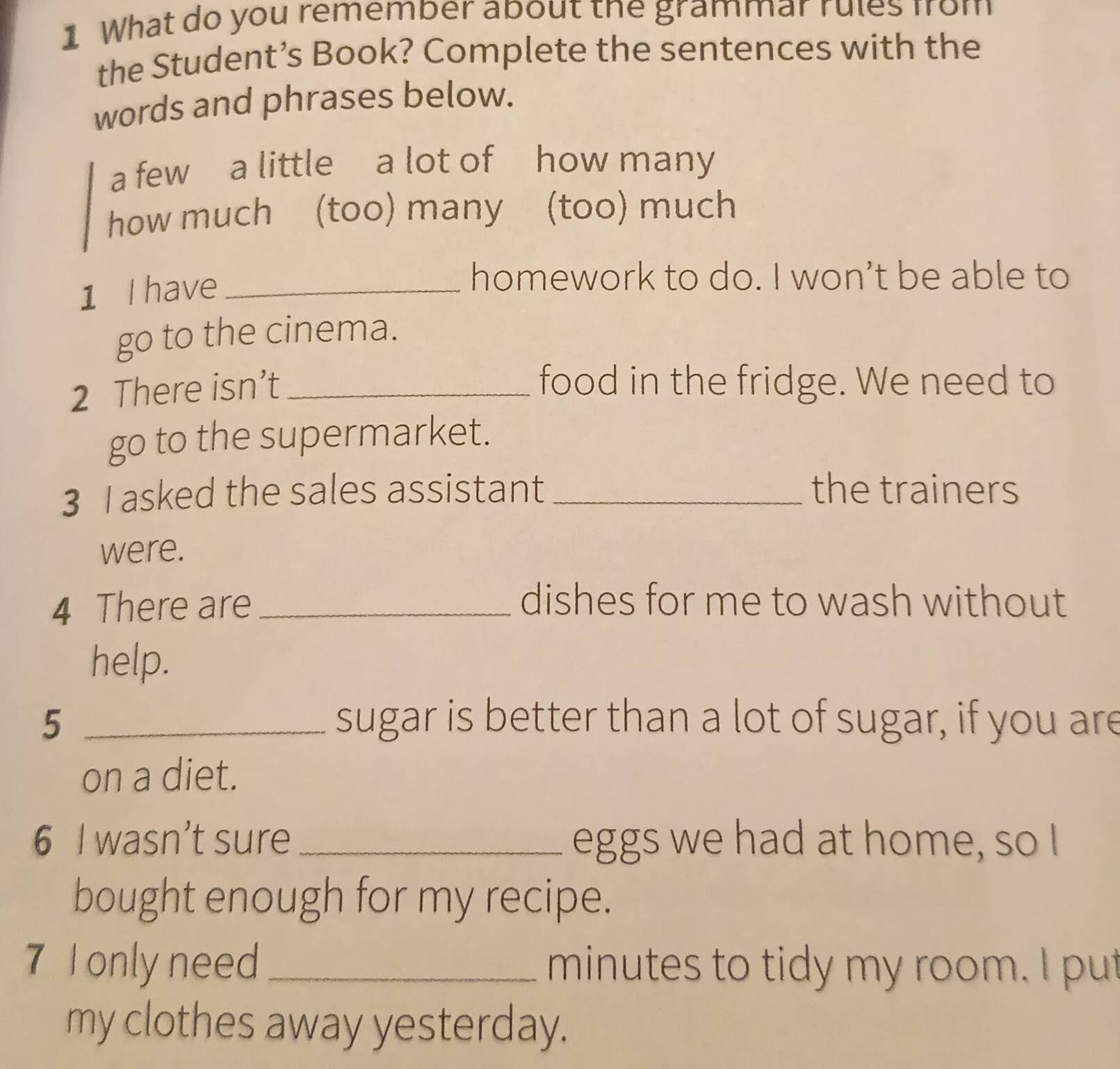 What do you remember about the grammar rules from 
the Student’s Book? Complete the sentences with the 
words and phrases below. 
a few a little a lot of how many 
how much (too) many (too) much 
1 I have_ 
homework to do. I won’t be able to 
go to the cinema. 
2 There isn’t _food in the fridge. We need to 
go to the supermarket. 
3 I asked the sales assistant_ the trainers 
were. 
4 There are _dishes for me to wash without 
help. 
5 _sugar is better than a lot of sugar, if you are 
on a diet. 
6 I wasn't sure_ eggs we had at home, so I 
bought enough for my recipe. 
7 I only need_ minutes to tidy my room. I put 
my clothes away yesterday.