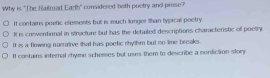 Why is "The Railroad Earth" considered both poetry and prose?
It contains poetic elements but is much longer than typical poetry.
It is conventional in structure but has the detailed descriptions characteristic of poetry.
It is a flowing narrative that has poetic rhythm but no line breaks.
It contains internal rhyme schemes but uses them to describe a nonfiction story.