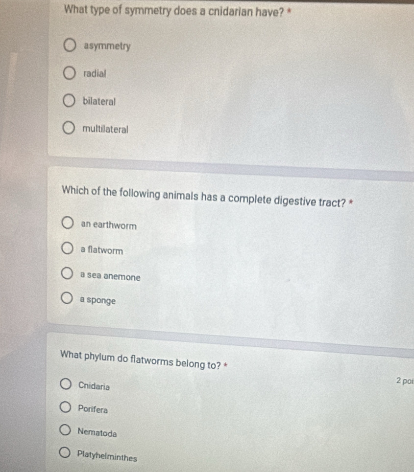 What type of symmetry does a cnidarian have? *
asymmetry
radial
bilateral
multilateral
Which of the following animals has a complete digestive tract? *
an earthworm
a flatworm
a sea anemone
a sponge
What phylum do flatworms belong to? *
Cnidaria
2 poi
Porifera
Nematoda
Platyhelminthes