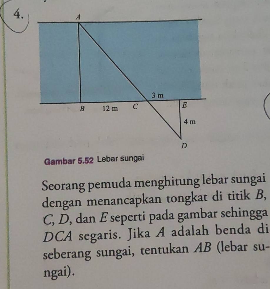 A
3 m
B 12 m C E
4 m
D
Gambar 5.52 Lebar sungai 
Seorang pemuda menghitung lebar sungai 
dengan menancapkan tongkat di titik B,
C, D, dan E seperti pada gambar sehingga 
DCA segaris. Jika A adalah benda di 
seberang sungai, tentukan AB (lebar su- 
ngai).