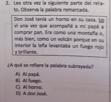 Lee otra vez la siguiente parte del rela-
to. Observa la palabra remarcada.
Don José tenía un horno en su casa. Lo
vi una vez que acompañé a mi papá a
comprar pan. Era como una montaña o,
más bien, como un volcán porque en su
interior la leña levantaba un fuego rojo
y brillante.
¿A qué se refiere la palabra subrayada?
A) Al papá.
B) Al fuego.
C) Al horno.
D) A don José.