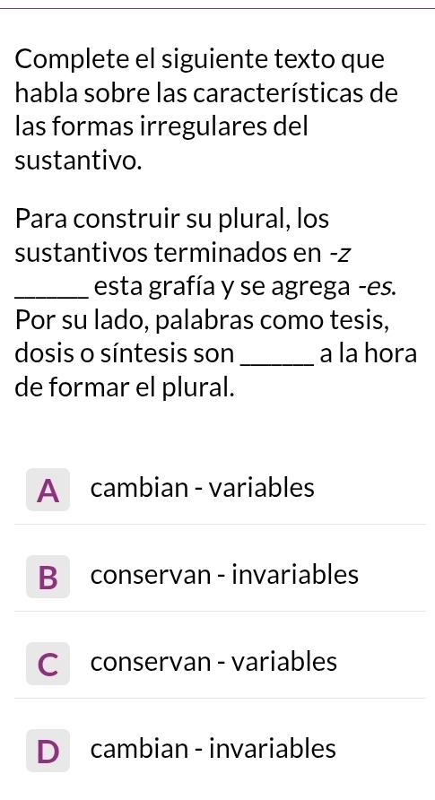 Complete el siguiente texto que
habla sobre las características de
las formas irregulares del
sustantivo.
Para construir su plural, los
sustantivos terminados en -z
_esta grafía y se agrega -es.
Por su lado, palabras como tesis,
dosis o síntesis son _a la hora
de formar el plural.
A cambian - variables
B conservan - invariables
C conservan - variables
D cambian - invariables