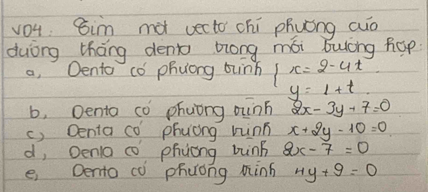 vo1 sim mot vecto chí phuóng cuo
duòng tháng dent zlong mói bulòng hop
a, Oento có phuong bunh beginarrayl x=2-4t y=1+tendarray.
b, Denta co phuòng oinn 2x-3y+7=0
c) Denta co phuòng hinn x+2y-10=0
d, Oena c phjong bung 2x-7=0
e, Dento co phuong minh 4y+9=0