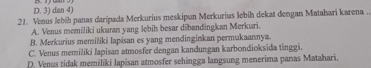 dân 3)
D. 3) dan 4)
21. Venus lebih panas daripada Merkurius meskipun Merkurius lebih dekat dengan Matahari karena ..
A. Venus memiliki ukuran yang lębih besar dibandingkan Merkuri.
B. Merkurius memiliki lapisan es yang mendinginkan permukaannya.
C. Venus memiliki lapisan atmosfer dengan kandungan karbondioksida tinggi.
D. Venus tidak memiliki lapisan atmosfer sehingga langsung menerima panas Matahari.