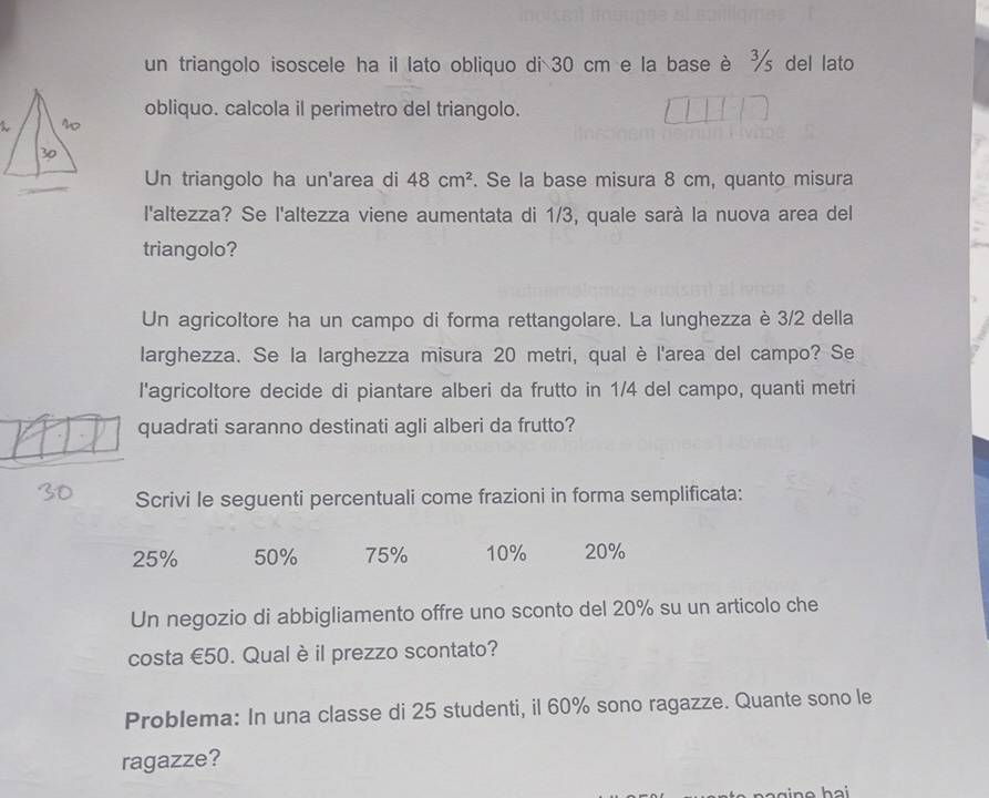un triangolo isoscele ha il lato obliquo di 30 cm e la base è ½ del lato 
obliquo. calcola il perimetro del triangolo. 
Un triangolo ha un'area di 48cm^2. Se la base misura 8 cm, quanto misura 
l'altezza? Se l'altezza viene aumentata di 1/3, quale sarà la nuova area del 
triangolo? 
Un agricoltore ha un campo di forma rettangolare. La lunghezza è 3/2 della 
larghezza. Se la larghezza misura 20 metri, qual è l'area del campo? Se 
l'agricoltore decide di piantare alberi da frutto in 1/4 del campo, quanti metri 
quadrati saranno destinati agli alberi da frutto? 
Scrivi le seguenti percentuali come frazioni in forma semplificata:
25% 50% 75% 10% 20%
Un negozio di abbigliamento offre uno sconto del 20% su un articolo che 
costa €50. Qual è il prezzo scontato? 
Problema: In una classe di 25 studenti, il 60% sono ragazze. Quante sono le 
ragazze?