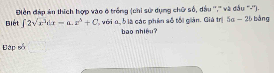 Điền đáp án thích hợp vào ô trống (chỉ sử dụng chữ số, dấu '','' và dấu ''-'').
Biết ∈t 2sqrt(x^3)dx=a.x^b+C , với α, b là các phân số tối giản. Giá trị 5a-2b bằng
bao nhiêu?
Đáp số: