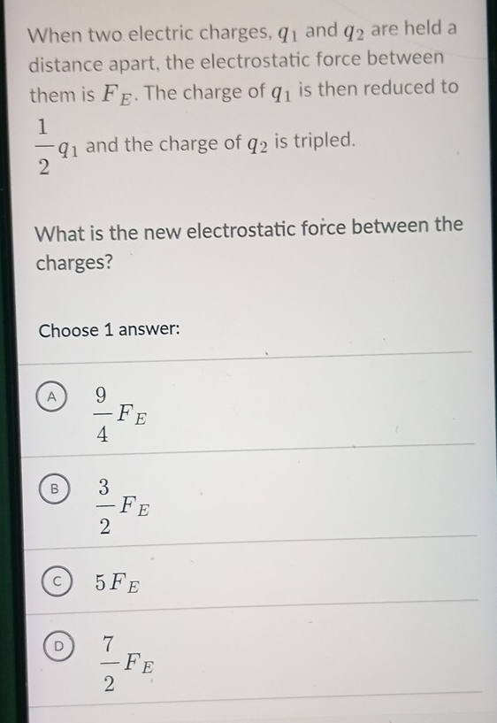 When two electric charges, q_1 and q_2 are held a
distance apart, the electrostatic force between
them is F_E. The charge of q_1 is then reduced to
 1/2 q_1 and the charge of q_2 is tripled.
What is the new electrostatic force between the
charges?
Choose 1 answer:
A  9/4 F_E
B  3/2 F_E
c 5F_E
D  7/2 F_E