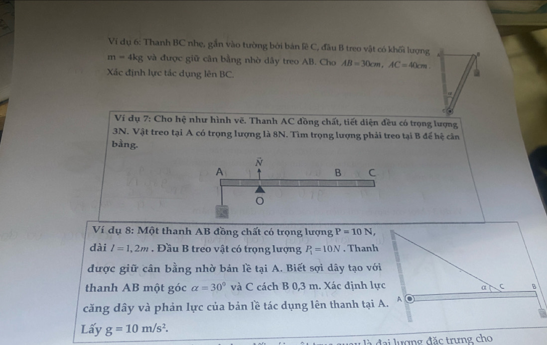 Ví dụ 6: Thanh BC nhẹ, gắn vào tường bởi bản lề C, đầu B treo vật có khối lượng
m=4kg và được giữ cân bằng nhờ dây treo AB. Cho AB=30cm, AC=40cm. 
Xác định lực tác dụng lên BC. 
Ví dụ 7: Cho hệ như hình vẽ. Thanh AC đồng chất, tiết diện đều có trọng lượng
3N. Vật treo tại A có trọng lượng là 8N. Tìm trọng lượng phải treo tại B đế hệ cân 
bằng. 
Ví dụ 8: Một thanh AB đồng chất có trọng lượng P=10N, 
dài l=1,2m. Đầu B treo vật có trọng lượng P_1=10N. Thanh 
được giữ cân bằng nhờ bản lề tại A. Biết sợi dây tạo với 
thanh AB một góc alpha =30° và C cách B 0,3 m. Xác định lực 
căng dây và phản lực của bản lề tác dụng lên thanh tại A. 
Lấy g=10m/s^2. 
u là đại lượng đặc trưng cho