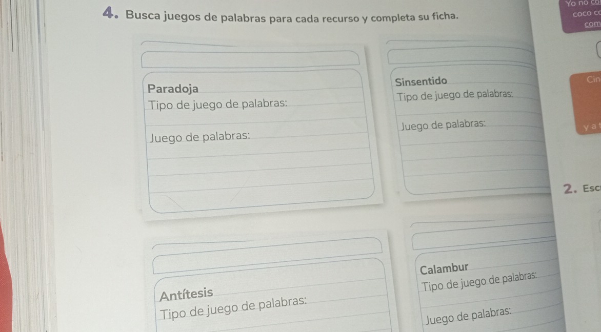 Yo no co 
4. Busca juegos de palabras para cada recurso y completa su ficha. 
coCo C 
com 
Paradoja Sinsentido 
Cin 
Tipo de juego de palabras: Tipo de juego de palabras: 
Juego de palabras: Juego de palabras: yat 
2.Esc 
Antítesis Calambur 
Tipo de juego de palabras: Tipo de juego de palabras: 
Juego de palabras: