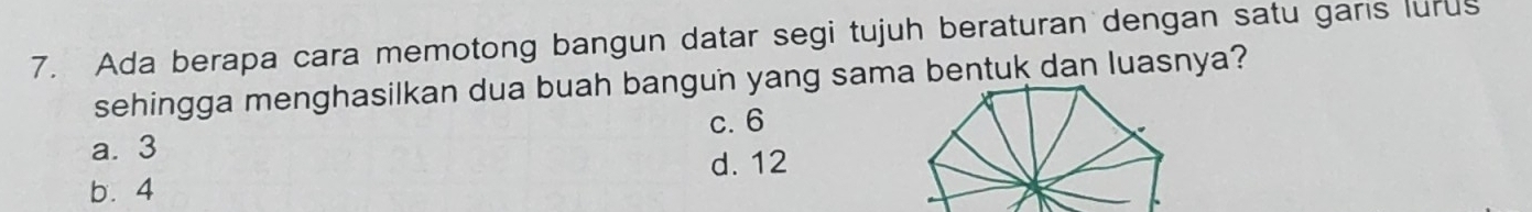 Ada berapa cara memotong bangun datar segi tujuh beraturan dengan satu garis lurus
sehingga menghasilkan dua buah bangun yang sama bentuk dan luasnya?
c. 6
a. 3
d. 12
b. 4