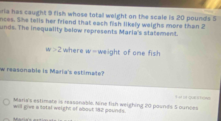 ria has caught 9 fish whose total weight on the scale is 20 pounds 5
nces. She tells her friend that each fish likely weighs more than 2
unds. The inequality below represents Maria's statement.
w>2 where W= weight of one fish 
w reasonable is Maria's estimate? 
5 of 16 QUESTIONS 
Maria's estimate is reasonable. Nine fish weighing 20 pounds 5 ounces
will give a total weight of about 182 pounds.