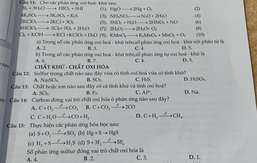 Cầu 11: Cho các phản ứng oxi hoá- khử sau:
3I_2+3H_2Oto HIO_3+5HI (1); HgOto 2Hg+O_2 (2)
4K_2SO_3to 3K_2SO_4+K_2S (3); NH_4NO_3to N_2O+2H_2O (4)
2KClO_3to 2KCl+3O_2 (5); 3NO_2+H_2Oto 2HNO_3+NO (6)
4HClO_4to 2Cl_2+7O_2+2H_2O (7); 2H_2O_2to 2H_2O+O_2 (8)
Cl_2+KOHto KCl+KClO_3+H_2O (9); KMnO_4to K_2MnO_4+MnO_2+O_2 (10)
a) Trong số các phản ứng oxi hoá - khử trên,số phản ứng oxi hoá - khử nội phân tử là
A. 2. B. 3. C. 4. D. 5.
b) Trong số các phản ứng oxi hoá - khử trên,số phản ứng tự oxi hoá - khử là
A. 6. B. 7. C. 4. D. 5.
sau  Chất khử - chất OxI hóa
Câu 12: Sulfur trong chất nào sau đây vừa có tính oxi hoá vừa có tính khử?
A. Na_2SO_4 B. SO₂. C. H_2S. D. H_2SO_4.
Câu 13: Chất hoặc ion nào sau đây có cả tính khử và tính oxi hoá?
A. SO_2. B. F_2. C. Al^(3+). D. Na.
ọc  Câu 14: Carbon đóng vai trò chất oxi hóa ở phản ứng nào sau đây?
A. C+O_2xrightarrow e°CO_2 B. C+CO_2xrightarrow f°2CO
D.
C. C+H_2Oxrightarrow t°CO+H_2. C+H_2xrightarrow e°CH_4.
Câu 15: Thực hiện các phản ứng hóa học sau:
(a) S+O_2xrightarrow f°SO_2 (b) Hg+Sto HgS
(c) H_2+Sto H_2S (d | S+3F_2xrightarrow I^0SF_6
Số phản ứng sulfur đóng vai trò chất oxi hóa là
A. 4. B. 2. C. 3. D. 1.