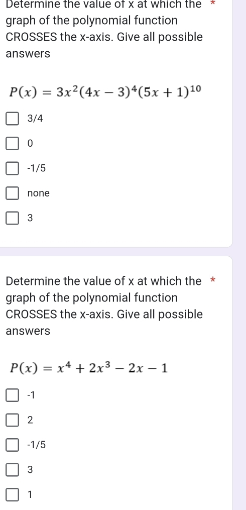 Determine the value of x at which the *
graph of the polynomial function
CROSSES the x-axis. Give all possible
answers
P(x)=3x^2(4x-3)^4(5x+1)^10
3/4
0
-1/5
none
3
Determine the value of x at which the *
graph of the polynomial function
CROSSES the x-axis. Give all possible
answers
P(x)=x^4+2x^3-2x-1
-1
2
-1/5
3
1