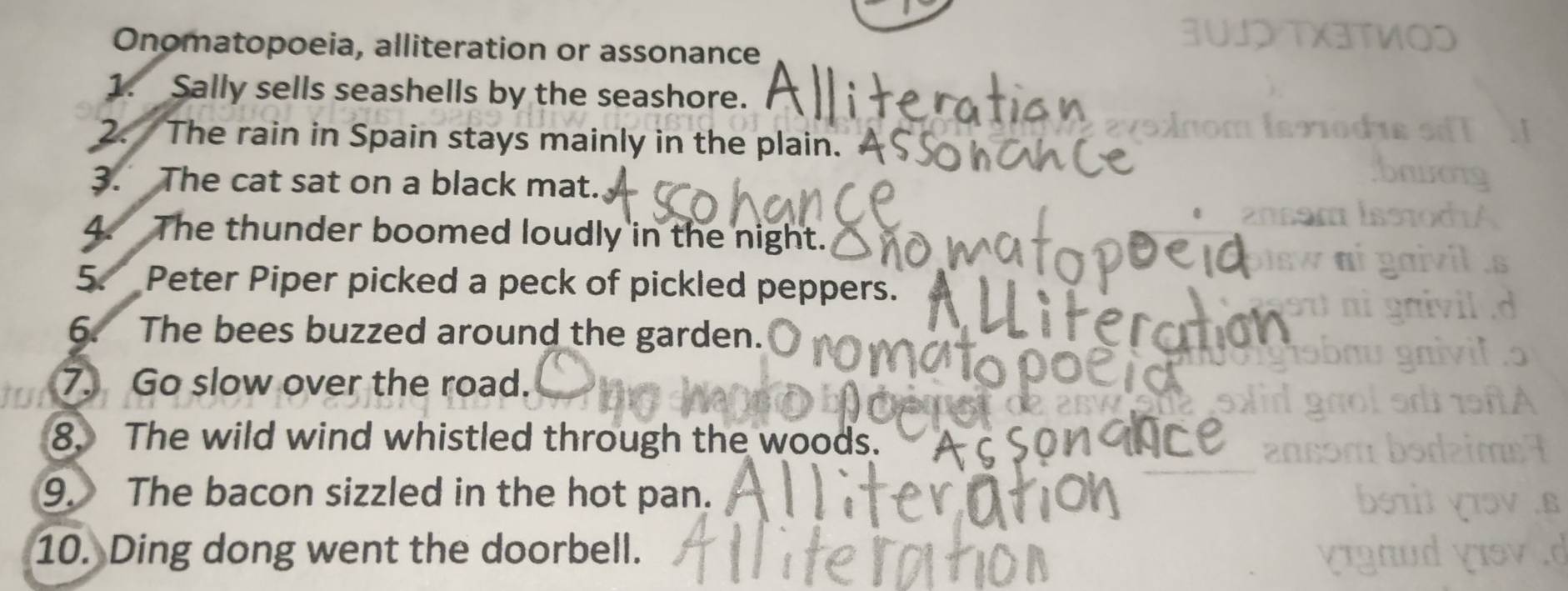 Onomatopoeia, alliteration or assonance 
1. Sally sells seashells by the seashore. 
2. The rain in Spain stays mainly in the plain. 
3. The cat sat on a black mat. 
4. The thunder boomed loudly in the night. 
5. Peter Piper picked a peck of pickled peppers. 
6. The bees buzzed around the garden. 
7. Go slow over the road. 
8. The wild wind whistled through the woods. 
9. The bacon sizzled in the hot pan. 
10. Ding dong went the doorbell.