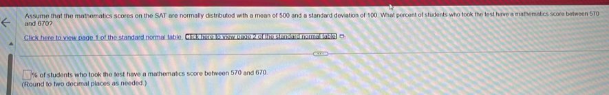 Assume that the mathernatics scores on the SAT are normally distributed with a mean of 500 and a standard deviation of 100. What percent of students who took the test have a mathematics score between 570
and 670? 
Click here to view page 1 of the standard normal table. Click here to view page 2 of the standard normal table ]
% of students who took the test have a mathematics score between 570 and 670. 
(Round to two decimal places as needed.)