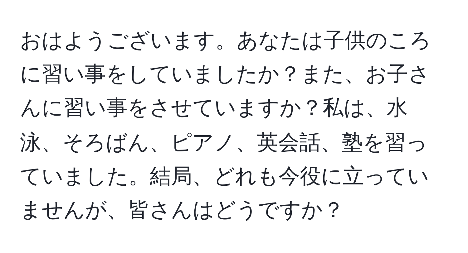 おはようございます。あなたは子供のころに習い事をしていましたか？また、お子さんに習い事をさせていますか？私は、水泳、そろばん、ピアノ、英会話、塾を習っていました。結局、どれも今役に立っていませんが、皆さんはどうですか？