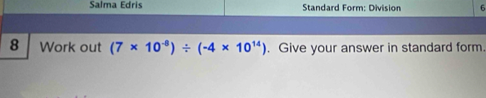 Salma Edris Standard Form: Division 6 
8 Work out (7* 10^(-8))/ (-4* 10^(14)). Give your answer in standard form