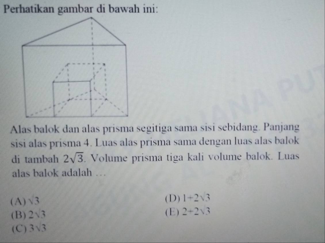 Perhatikan gambar di bawah ini:
Alas balok dan alas prisma segitiga sama sisi sebidang. Panjang
sisi alas prisma 4. Luas alas prisma sama dengan luas alas balok
di tambah 2sqrt(3). Volume prisma tiga kali volume balok. Luas
alas balok adalah …
(A) sqrt(3)
(D) 1+2sqrt(3)
(B) 2sqrt(3) (E) 2+2sqrt(3)
(C) 3sqrt(3)