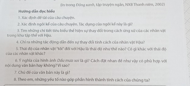 (In trong Đồng xanh, tập truyện ngắn, NXB Thanh niên, 2002) 
Hướng dẫn đọc hiểu 
1. Xác định đề tài của câu chuyện. 
2. Xác định ngôi kể của câu chuyện. Tác dụng của ngôi kể này là gì? 
3. Tìm những chi tiết tiêu biểu thể hiện sự thay đổi trong cách ứng xử của các nhân vật 
trong khu tập thể với Hậu. 
4. Chi ra những tác động dẫn đến sự thay đổi tính cách của nhân vật Hậu? 
5. Thái độ của nhân vật "tôi" đối với Hậu là thái độ như thế nào? Có gì khác với thái độ 
của các nhân vật khác? 
6. Ý nghĩa của hình ảnh Dấu mưa xoi là gì? Cách đặt nhan đế như vậy có phù hợp với 
nội dung văn bản hay không? Vì sao? 
7. Chủ đề của văn bản này là gì? 
8. Theo em, những yếu tố nào góp phần hình thành tính cách của chúng ta?