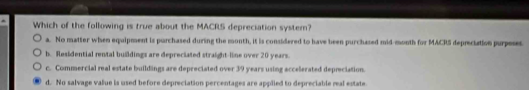 Which of the following is true about the MACRS depreciation system?
a. No matter when equipment is purchased during the month, it is considered to have been purchased mid-month for MACR5 depreciation purpeses.
b. Residential rental buildings are depreciated straight-line over 20 years.
c. Commercial real estate buildings are depreciated over 39 years using accelerated depreciation.
d. No salvage value is used before depreciation percentages are applied to depreciable real estate.