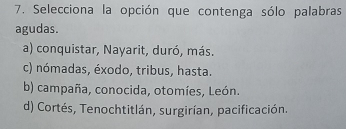 Selecciona la opción que contenga sólo palabras
agudas.
a) conquistar, Nayarit, duró, más.
c) nómadas, éxodo, tribus, hasta.
b) campaña, conocida, otomíes, León.
d) Cortés, Tenochtitlán, surgirían, pacificación.