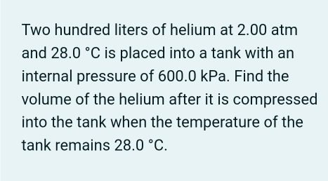 Two hundred liters of helium at 2.00 atm
and 28.0°C is placed into a tank with an 
internal pressure of 600.0 kPa. Find the 
volume of the helium after it is compressed 
into the tank when the temperature of the 
tank remains 28.0°C.