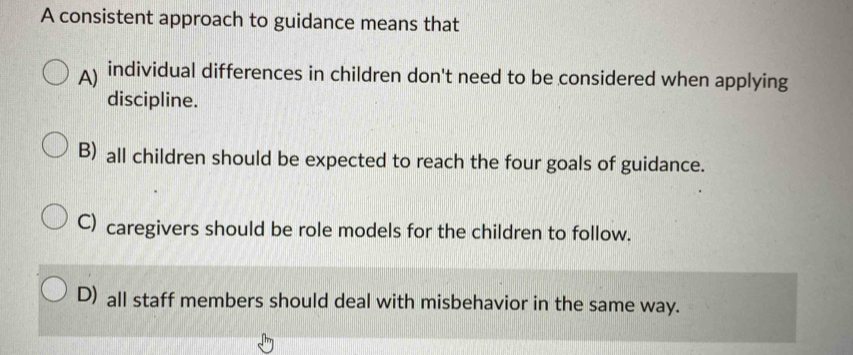 A consistent approach to guidance means that
A individual differences in children don't need to be considered when applying
discipline.
B) all children should be expected to reach the four goals of guidance.
C) caregivers should be role models for the children to follow.
D) all staff members should deal with misbehavior in the same way.