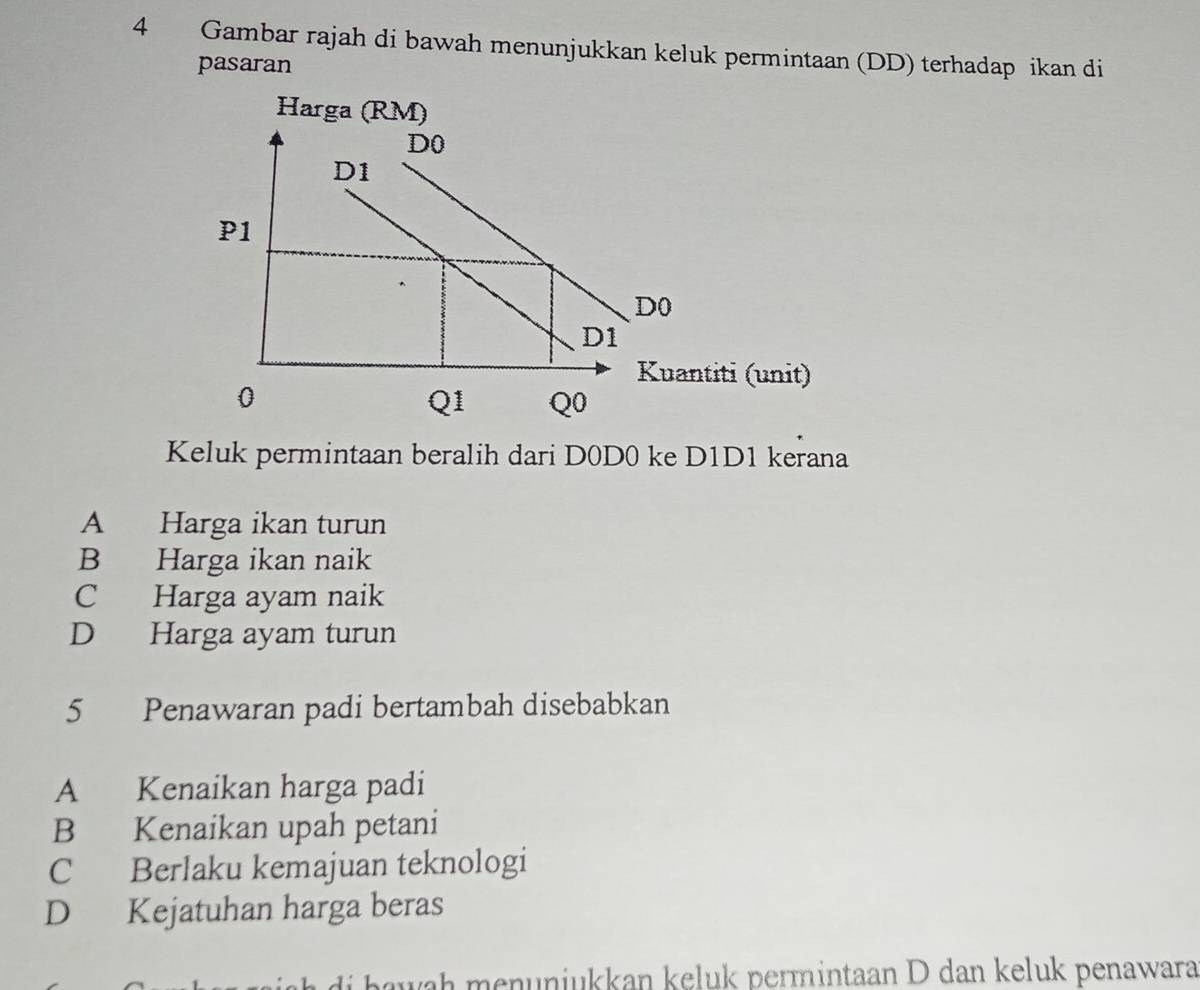 Gambar rajah di bawah menunjukkan keluk permintaan (DD) terhadap ikan di
pasaran
Keluk permintaan beralih dari D0D0 ke D1D1 kerana
A Harga ikan turun
B Harga ikan naik
C Harga ayam naik
D Harga ayam turun
5 Penawaran padi bertambah disebabkan
A Kenaikan harga padi
B Kenaikan upah petani
C Berlaku kemajuan teknologi
D Kejatuhan harga beras
i h aw ah menunjukkan keluk permintaan D dan keluk penawara