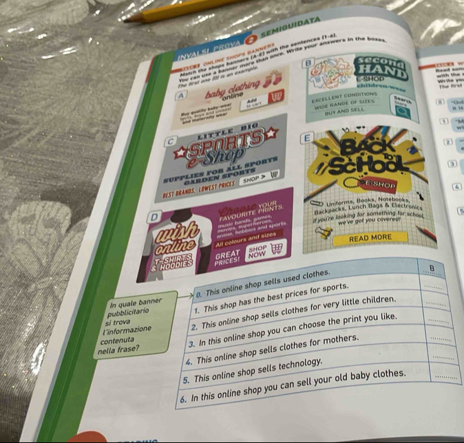 val si prova C semiguiday 
Match the shops banners (A-E) with the sentences (1-6) 
you can use a fanner more than ance. Write your answers in the boxet 
B secona 
The first one (0) is an example D ONLINE SHOPS GANNeR S 
Read sam with the 
A baby clothing 
E-SHOP 
Write you The firs 
chldreo w as. 
online 
EXCELLENT CONDITIONS 
WIDE RANDE OF SIZES ” 0 -God u n 
Buy quality bay-wea! l have and une =nd maternity === Add to 
Search 
BUY AND SELL 
① M 
C little dio 
wi 
ASPORTS E 
a 
2) 
e-Shop 
BEST BRANDS. LOWEST PRICES supplies for áll sports Schoo 
0 
GARDEN SPORTS w 
SHOP > 
E-SHOP 6 
Pnddιe your Uniforms, Books, Notebooks, 
D Backpacks, Lunch Bags & Electronics 15 
maves agerherces music bands, gaes, PAVOURITE PRINTS. 
we've got you covered? 
with anime, hobbies and sports if you're looking for something for school 
online . All colours and sizes READ MORE 
&SHOP 
pubblicitario 
In quale bann 
l'informazione 
si trova 
nella frase? 
contenuta