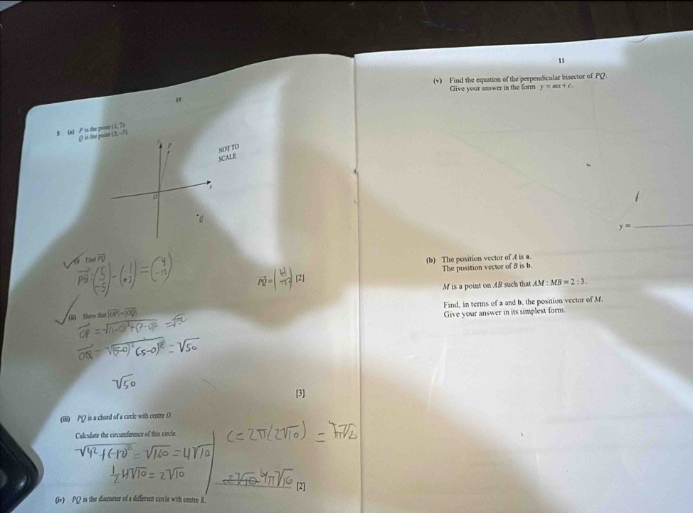 u
(v) Find the equation of the perpendicular bisector of PQ. 
10 Give your answer in the form y=mx+c.
(1,7)
5 (a) P is the pour (5,-5) is the pount 
NOT TO 
SCALE 
i 
0
y=
_ 
Eind Pü 
(b) The position vector of A is a.
vector PQ=(frac |vector U|-1)[2]
The position vector of 8 is b.
M is a point on AB such that AM:MB=2:3. 
Find, in terms of a and b, the position vector of M. 
a) Show that 02] 
Give your answer in its simplest form. 
[3] 
(iii) PQ is a chord of a circle with centre O
Calculate the circumference of this circle. 
[2] 
(i) PQ is the diameter of a different circle with centre R.