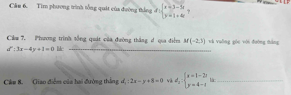 Tìm phương trình tổng quát của đường thẳng đ : beginarrayl x=3-5t y=1+4tendarray. ? 
Câu 7. Phương trình tổng quát của đường thẳng d qua điểm M(-2;3) và vuông góc với đường thắng
d':3x-4y+1=0 là:_ 
Câu 8. Giao điểm của hai đường thắng d_1:2x-y+8=0 và d_2:beginarrayl x=1-2t y=4-tendarray. là:_