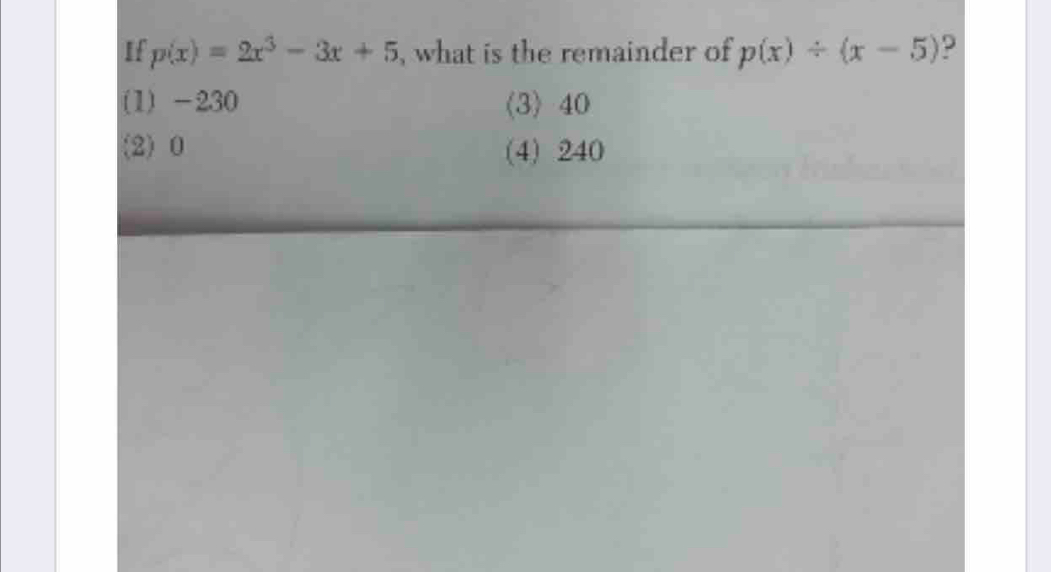 If p(x)=2x^3-3x+5 , what is the remainder of p(x)/ (x-5) 9
(1) -230 (3) 40
(2) 0 (4) 240