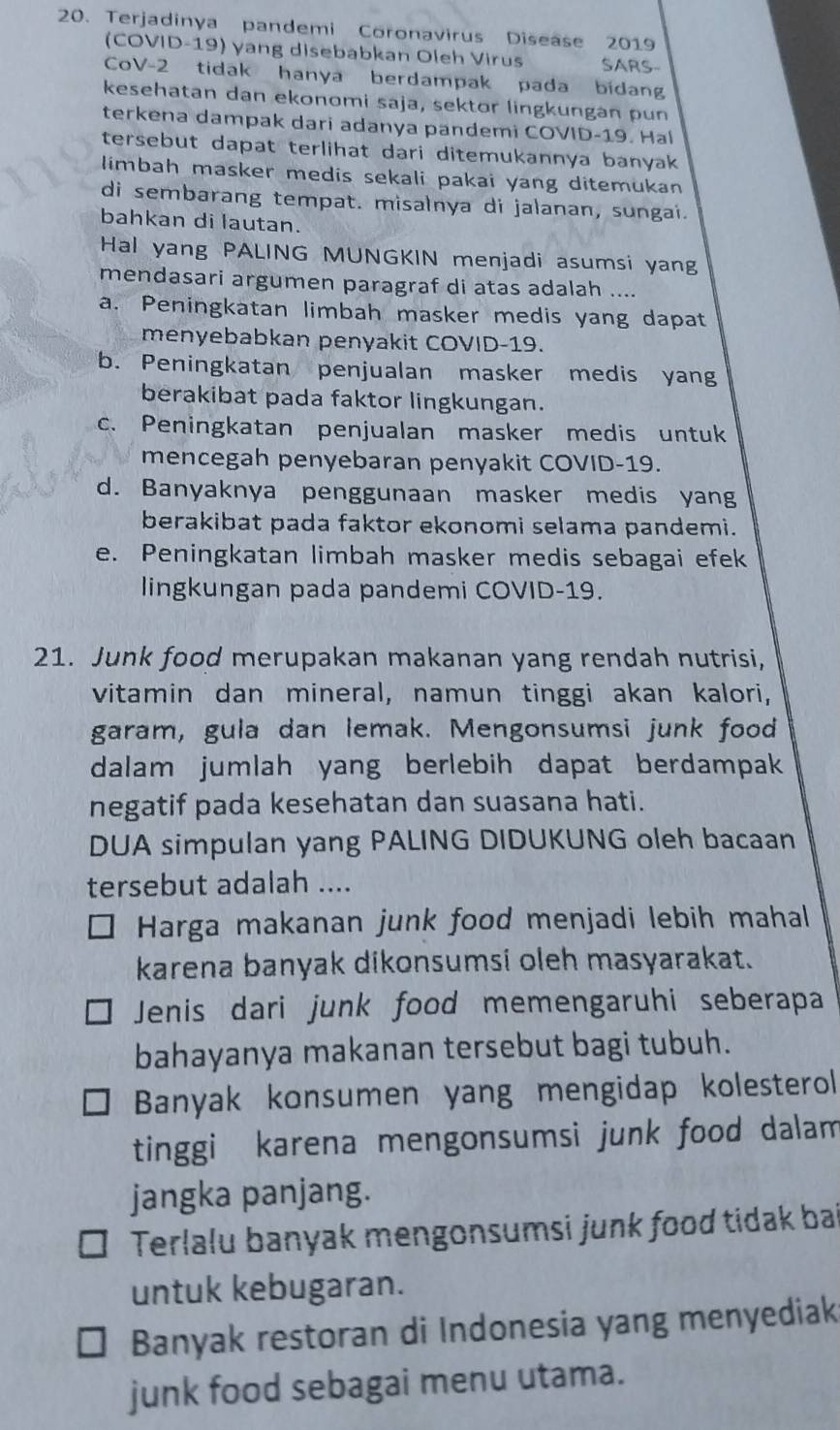 Terjadinya pandemi Coronavirus Disease 2019
(COVID-19) yang disebabkan Oleh Virus SARS-
CoV-2 tidak hanya berdampak pada bidang
kesehatan dan ekonomi saja, sektor lingkungan pun
terkena dampak dari adanya pandemi COVID-19. Ha
tersebut dapat terlihat dari ditemukannya banyak 
limbah masker medis sekali pakai yang ditemukan 
di sembarang tempat. misalnya di jalanan, sungai.
bahkan di lautan.
Hal yang PALING MUNGKIN menjadi asumsi yang
mendasari argumen paragraf di atas adalah ....
a. Peningkatan limbah masker medis yang dapat
menyebabkan penyakit COVID-19.
b. Peningkatan penjualan masker medis yang
berakibat pada faktor lingkungan.
c. Peningkatan penjualan masker medis untuk
mencegah penyebaran penyakit COVID-19.
d. Banyaknya penggunaan masker medis yang
berakibat pada faktor ekonomi selama pandemi.
e. Peningkatan limbah masker medis sebagai efek
lingkungan pada pandemi COVID-19.
21. Junk food merupakan makanan yang rendah nutrisi,
vitamin dan mineral, namun tinggi akan kalori,
garam, gula dan lemak. Mengonsumsi junk food
dalam jumlah yang berlebih dapat berdampak
negatif pada kesehatan dan suasana hati.
DUA simpulan yang PALING DIDUKUNG oleh bacaan
tersebut adalah ....
Harga makanan junk food menjadi lebih mahal
karena banyak dikonsumsi oleh masyarakat.
Jenis dari junk food memengaruhi seberapa
bahayanya makanan tersebut bagi tubuh.
Banyak konsumen yang mengidap kolesterol
tinggi karena mengonsumsi junk food dalam
jangka panjang.
Terlalu banyak mengonsumsi junk food tidak bai
untuk kebugaran.
Banyak restoran di Indonesia yang menyediak
junk food sebagai menu utama.