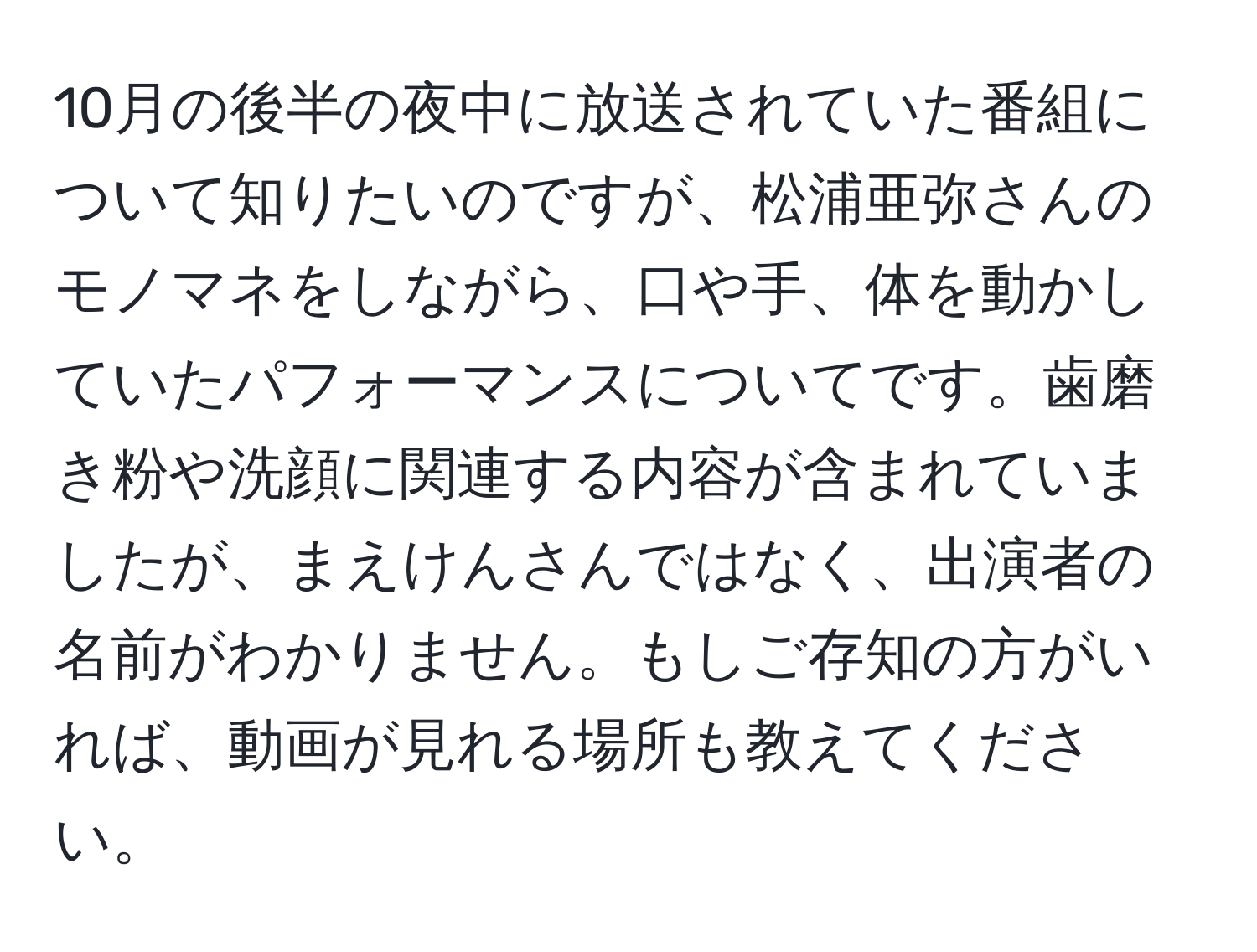 10月の後半の夜中に放送されていた番組について知りたいのですが、松浦亜弥さんのモノマネをしながら、口や手、体を動かしていたパフォーマンスについてです。歯磨き粉や洗顔に関連する内容が含まれていましたが、まえけんさんではなく、出演者の名前がわかりません。もしご存知の方がいれば、動画が見れる場所も教えてください。