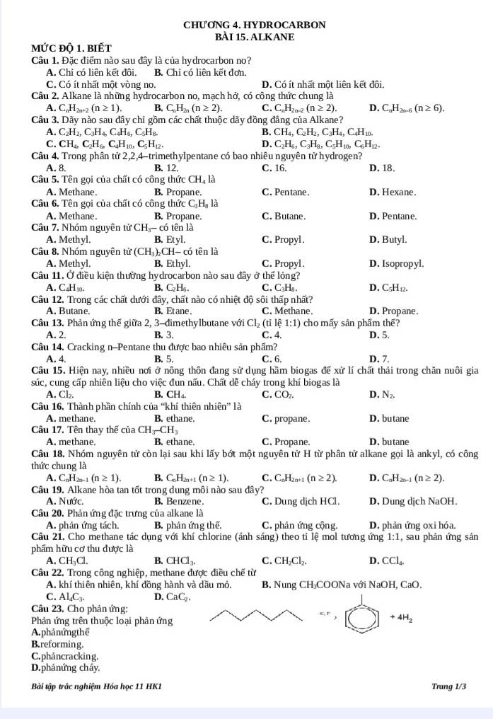 CHƯONG 4. HYDROCARBON
BÀI 15. ALKANE
mức độ 1. biết
Câu 1. Đặc điểm nào sau đây là của hydrocarbon no?
A. Chỉ có liện kết đôi, B. Chỉ có liên kết đơn,
C. Có ít nhất một vòng no. D. Có ít nhất một liện kết đôi
Câu 2. Alkane là những hydrocarbon no, mạch hở, có công thức chung là
A. C_nH_2n+2(n≥ 1). B. C_nH_2n(n≥ 2). C. C_nH_2n-2(n≥ 2). D. C_nH_2n-6(n≥ 6).
Câu 3. Dãy nào sau đây chỉ gồm các chất thuộc dãy đồng đẳng của Alkane?
A. C_2H_2,C_3H_4,C_4H_6,C_5H_8. B. CH_4,C_2H_2,C_3H_4,C_4H_10.
C. CH_4,C_2H_6,C_4H_10,C_5H_12. D. C_2H_6,C_3H_8,C_5H_10,C_6H_12.
Câu 4. Trong phân tử 2,2,4-trimethylpentane có bao nhiêu nguyên tử hydrogen? D. 18.
A. 8, B. 12. C. 16.
Câu 5. Tên gọi của chất có công thức CH_41
A. Methane. B. Propane. C. Pentane. D. Hexane.
Câu 6. Tên gọi của chất có công thức C_3H_8L i
A. Methane. B. Propane. C. Butane. D. Pentane.
Câu 7. Nhóm nguyên tử CH_3-co 6 tên là
A. Methyl. B. Etyl. C. Propyl. D. Butyl.
Câu 8. Nhóm nguyên tử (CH_3)_2 CH- có tên là
A. Methyl. B. Ethyl. C. Propyl. D. Isopropyl.
Câu 11. Ở điều kiện thường hydrocarbon nào sau đây ở thể lóng?
A. C₄H10. B. C_2H_6. C.C₃H₈、 D. C5H12.
Câu 12, Trong các chất dưới đây, chất nào có nhiệt độ sôi thấp nhất? D. Propane.
A. Butane. B. Et ane . C. Methane.
Câu 13. Phản ứng thế giữa 2, 3-đimethylbutane với Cl_2(tile 1:1) cho mấy sản phẩm thế?
A. 2. B. 3. C. 4. D. 5.
Câu 14. Cracking n-Pentane thu được bao nhiêu sản phẩm?
A. 4. B. 5. C. 6. D. 7.
Câu 15. Hiện nay, nhiều nơi ở nông thôn đang sử dụng hầm biogas đế xử lí chất thải trong chăn nuôi gia
súc, cung cấp nhiên liệu cho việc đun nấu. Chất dễ cháy trong khí biogas là
A. Cl_2. B. CH_4. C. CO_2. D. N_2.
Câu 16. Thành phần chính của “khí thiên nhiên” là
A. methane. B. ethane. C. propane. D. butane
Câu 17. Tên thay thế cua CH_3-CH_3
A. methane. B. ethane. C. Propane. D. butane
Câu 18. Nhóm nguyên tử còn lại sau khi lấy bớt một nguyên tử H từ phân tử alkane gọi là ankyl, có công
thức chung là
A. C_nH_2n-1(n≥ 1). B. C_nH_2n+1(n≥ 1). C. C_nH_2n+1(n≥ 2). D. C_nH_2n-1(n≥ 2).
Câu 19. Alkane hòa tan tốt trong dung môi nào sau đây?
A. Nước. B. Benzene. C. Dung dịch HCl. D. Dung dịch NaOH.
Câu 20. Phản ứng đặc trưng của alkane là
A. phản ứng tách. B. phản ứng thế, C. phản ứng cộng. D. phản ứng oxi hóa.
Câu 21. Cho methane tác dụng với khí chlorine (ánh sáng) theo tỉ lệ mol tương ứng 1:1 , sau phản ứng sản
phẩm hữu cơ thu được là
A. CH_3Cl. B. CHCl_3. C. CH_2Cl_2. D. CCl_4.
Câu 22. Trong công nghiệp, methane được điều chế từ
A. khí thiên nhiên, khí đồng hành và dầu mỏ. B. Nung CH₃COONa với NaOH, CaO.
C. Al_4C_3. D. CaC_2.
Câu 23. Cho phản ứng:
Phản ứng trên thuộc loại phản ứng
80.8° +4H_2
A. phả nứng thế
B.reforming.
C. pháncracking.
D.phảnứng cháy.
Bài tập trắc nghiệm Hóa học 11 HK1 Trang 1/3