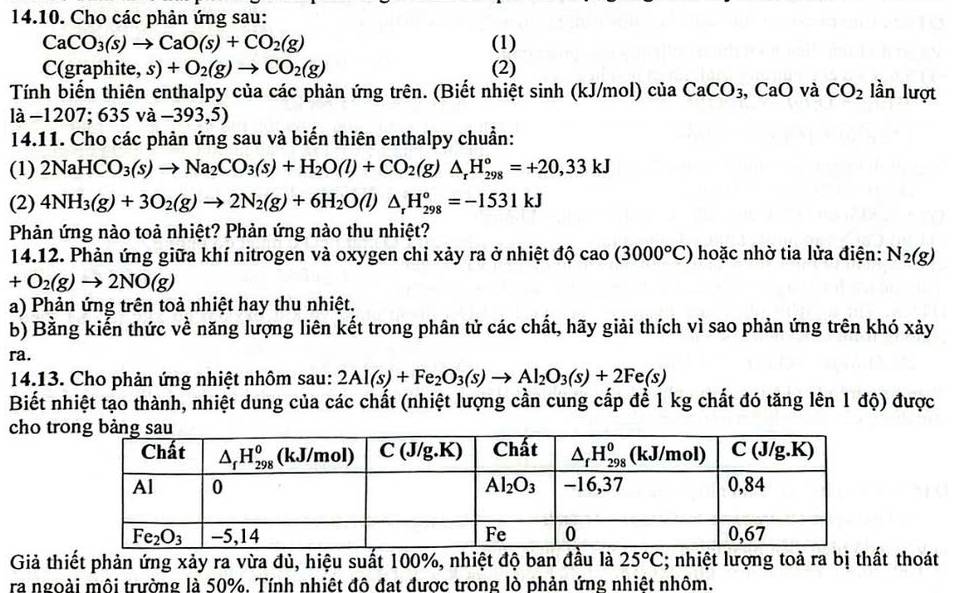 Cho các phản ứng sau:
CaCO_3(s)to CaO(s)+CO_2(g) (1)
C(graphite, s)+O_2(g)to CO_2(g) (2)
Tính biến thiên enthalpy của các phản ứng trên. (Biết nhiệt sinh (kJ/mol) của CaCO_3 , CaO và CO_2 lần lượt
là -1207;635va-393,5)
14.11. Cho các phản ứng sau và biến thiên enthalpy chuẩn:
(1) 2NaHCO_3(s)to Na_2CO_3(s)+H_2O(l)+CO_2(g)△ _rH_(298)°=+20,33kJ
(2) 4NH_3(g)+3O_2(g)to 2N_2(g)+6H_2O(l)△ _rH_(298)°=-1531kJ
Phản ứng nào toả nhiệt? Phản ứng nào thu nhiệt?
14.12. Phản ứng giữa khí nitrogen và oxygen chỉ xảy ra ở nhiệt độ cao(3000°C) hoặc nhờ tia lửa điện: N_2(g)
+O_2(g)to 2NO(g)
a) Phản ứng trên toả nhiệt hay thu nhiệt.
b) Bằng kiến thức về năng lượng liên kết trong phân tử các chất, hãy giải thích vì sao phản ứng trên khó xảy
ra.
14.13. Cho phản ứng nhiệt nhôm sau: 2Al(s)+Fe_2O_3(s)to Al_2O_3(s)+2Fe(s)
Biết nhiệt tạo thành, nhiệt dung của các chất (nhiệt lượng cần cung cấp để 1 kg chất đó tăng lên 1 độ) được
cho tr
Giả thiết phản ứng xảy ra vừa đủ, hiệu suất 100%, nhiệt độ ban đầu là 25°C; nhiệt lượng toà ra bị thất thoát
ra ngoài môi trường là 50%. Tính nhiệt đô đạt được trong lò phản ứng nhiệt nhôm.