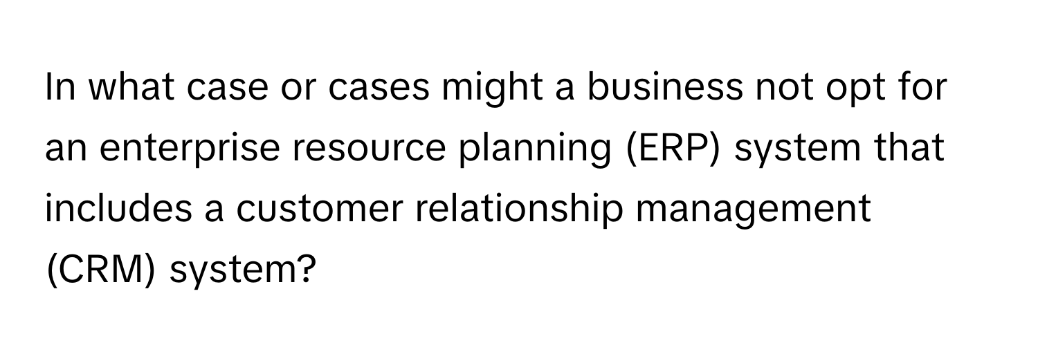 In what case or cases might a business not opt for an enterprise resource planning (ERP) system that includes a customer relationship management (CRM) system?