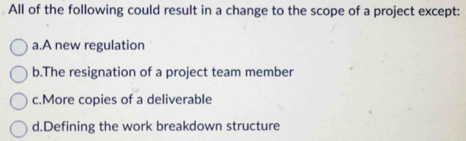 All of the following could result in a change to the scope of a project except:
a.A new regulation
b.The resignation of a project team member
c.More copies of a deliverable
d.Defining the work breakdown structure