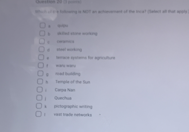 Which of the following is NOT an achievement of the Inca? (Select all that apply )
a quipu
b skilled stone working
c ceramics
d steel working
e terrace systems for agriculture
fù waru waru
g road building
h Temple of the Sun
i Carpa Nan
jì Quechua
k pictographic writing
| vast trade networks